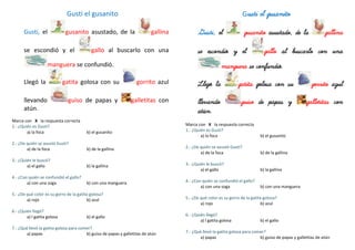 Gusti el gusanito
Gusti, el gusanito asustado, de la gallina
se escondió y el gallo al buscarlo con una
manguera se confundió.
Llegó la gatita golosa con su gorrito azul
llevando guiso de papas y galletitas con
atún.
Marca con X la respuesta correcta
1.- ¿Quién es Gusti?
a) la foca b) el gusanito
2.- ¿De quién se asustó Gusti?
a) de la foca b) de la gallina
3.- ¿Quién le buscó?
a) el gallo b) la gallina
4.- ¿Con quién se confundió el gallo?
a) con una soga b) con una manguera
5.- ¿De qué color es su gorro de la gatita golosa?
a) rojo b) azul
6.- ¿Quién llegó?
a) l gatita golosa b) el gallo
7.- ¿Qué llevó la gatita golosa para comer?
a) papas b) guiso de papas y galletitas de atún
Gusti el gusanito
Gusti, el gusanito asustado, de la gallina
se escondió y el gallo al buscarlo con una
manguera se confundió.
Llegó la gatita golosa con su gorrito azul
llevando guiso de papas y galletitas con
atún.
Marca con X la respuesta correcta
1.- ¿Quién es Gusti?
a) la foca b) el gusanito
2.- ¿De quién se asustó Gusti?
a) de la foca b) de la gallina
3.- ¿Quién le buscó?
a) el gallo b) la gallina
4.- ¿Con quién se confundió el gallo?
a) con una soga b) con una manguera
5.- ¿De qué color es su gorro de la gatita golosa?
a) rojo b) azul
6.- ¿Quién llegó?
a) l gatita golosa b) el gallo
7.- ¿Qué llevó la gatita golosa para comer?
a) papas b) guiso de papas y galletitas de atún
 
