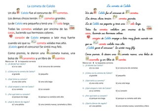 La cometa de Calolo
Un día Calolo fue al concurso de cometas.
Los demas chicos tenián cometas grandes.
La de Calolo era pequeña y tená una cola larga.
Todas las cometas volaban por encima de las
casas, luciendo sus hermosos colores.
corazón de Calolo empezo a latir muy fuerte
cuando vio que su cometa volaba mas alto.
¡Calolo ganó el concurso! Se sintió muy felz.
Como premio, le dieron una cometa nueva, una
bolsa de caramelos y un libro de cuentos
Marca con X la respuesta correcta
1.- ¿A dónde fue Calolo?
a) a su casa b) al concurso de cometas
2.- ¿Cómo era la cometa de Calolo?
a) grande b) pequeño
3.- ¿Qué tenía su cometa?
a) una cola corta b) una cola larga
4.- ¿Qué empezó a latir de Calolo?
a) su cometa b) su corazón
5.- ¿Por qué latió su corazón?
a) porque era larga b) porque su cometa voló alto
6.- ¿Qué le dieron de regalo?
a) l una pelota b) una cometa nueva, caramelos y libro
La cometa de Calolo
Un día Calolo fue al concurso de cometas.
Los demas chicos tenián cometas grandes.
La de Calolo era pequeña y tená una cola larga.
Todas las cometas volaban por encima de las
casas, luciendo sus hermosos colores.
corazón de Calolo empezo a latir muy fuerte cuando vio
que su cometa volaba mas alto.
¡Calolo ganó el concurso! Se sintió muy felz.
Como premio, le dieron una cometa nueva, una bolsa de
caramelos y un libro de cuentos
Marca con X la respuesta correcta
1.- ¿A dónde fue Calolo?
a) a su casa b) al concurso de cometas
2.- ¿Cómo era la cometa de Calolo?
a) grande b) pequeño
3.- ¿Qué tenía su cometa?
a) una cola corta b) una cola larga
4.- ¿Qué empezó a latir de Calolo?
a) su cometa b) su corazón
5.- ¿Por qué latió su corazón?
a) porque era larga b) porque su cometa voló alto
6.- ¿Qué le dieron de regalo?
a) l una pelota b) una cometa nueva, caramelos y libro
 