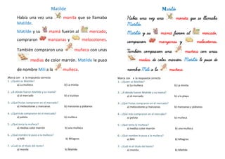 Matilde
Había una vez una monita que se llamaba
Matilde.
Matilde y su mamá fueron al mercado,
compraron manzanas y melocotones.
También compraron una muñeca con unas
medias de color marrón. Matilde le puso
de nombre Mili a la muñeca.
Marca con x la respuesta correcta
1.- ¿Quién es Matilde?
a) La muñeca b) La minita
2.- ¿A dónde fueron Matilde y su mamá?
a) al mercado b) a la playa
3.- ¿Qué frutas compraron en el mercado?
a) melocotones y manzanas b) manzanas y plátanos
4.- ¿Qué más compraron en el mercado?
a) pelota b) muñeca
5.- ¿Qué tenía la muñeca?
a) medias color marrón b) una muñeca
6.- ¿Qué nombre le puso a la muñeca?
a) Mili b) Milagros
7.- ¿Cuál es el título del texto?
a) monita b) Matilde
Matilde
Había una vez una monita que se llamaba
Matilde.
Matilde y su mamá fueron al mercado,
compraron manzanas y melocotones.
También compraron una muñeca con unas
medias de color marrón. Matilde le puso de
nombre Mili a la muñeca.
Marca con x la respuesta correcta
1.- ¿Quién es Matilde?
a) La muñeca b) La minita
2.- ¿A dónde fueron Matilde y su mamá?
a) al mercado b) a la playa
3.- ¿Qué frutas compraron en el mercado?
a) melocotones y manzanas b) manzanas y plátanos
4.- ¿Qué más compraron en el mercado?
a) pelota b) muñeca
5.- ¿Qué tenía la muñeca?
a) medias color marrón b) una muñeca
6.- ¿Qué nombre le puso a la muñeca?
a) Mili b) Milagros
7.- ¿Cuál es el título del texto?
a) monita b) Matilde
 