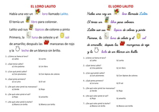 EL LORO LALITO
Había una vez un loro llamado Lalito.
El tenía un libro para colorear.
Lalito usó sus lápices de colores y pinto
Primero, la luna de celeste y el sol
de amarillo; después las manzanas de rojo
y la leche de un blanco sin brillo.
1.- ¿Cómo se llama el loro?
a) Lalito b) Lorito
2.- ¿Qué tenía Lalito?
a) Una paloma b) Un libro
3.- ¿Con qué pintó Lalito?
a) Con plumones b) Con lápices de colores
4.- ¿Qué pinto primero?
a) La Luna b) El sol
5.- ¿De qué color pintó las manzanas?
a) Verde b) Rojo
6.- ¿De qué color pintó el sol?
a) Rojo b) amarillo
7.- ¿De qué color pintó la leche?
a) Blanco sin brillo b) Blanco con brillo
EL LORO LALITO
Había una vez un loro llamado Lalito.
El tenía un libro para colorear.
Lalito usó sus lápices de colores y pinto
Primero, la luna de celeste y el sol
de amarillo; después las manzanas de rojo
y la leche de un blanco sin brillo.
1.- ¿Cómo se llama el loro?
a) Lalito b) Lorito
2.- ¿Qué tenía Lalito?
a) Una paloma b) Un libro
3.- ¿Con qué pintó Lalito?
a) Con plumones b) Con lápices de colores
4.- ¿Qué pinto primero?
a) La Luna b) El sol
5.- ¿De qué color pintó las manzanas?
a) Verde b) Rojo
6.- ¿De qué color pintó el sol?
a) Rojo b) amarillo
7.- ¿De qué color pintó la leche?
a) Blanco sin brillo b) Blanco con brillo
 