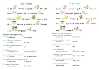 La tía Timotea
La tía Timotea le regaló a tete una
linda teterita para preparar el té.
Postre de toronjas y tunas, y una
rica taza de té invito la tía Timotea
a las amigas de Tete.
Marca con x la respuesta correcta
1.- ¿Qué le regló la tía Timotea a Tete?
a) una panera b) una teterita
2.- ¿A quién regaló la tía Timotea?
a) a su hija b) a Tete
3.- ¿Qué se prepara con la teterita?
a) café b) té
4.- ¿Qué postre les dio?
a) de toronjas y tuna b) de toronja y naranja
5.- ¿A quienes le invito la tía Timotea?
a) a los niños b) a los amigos de Tete
6.- ¿Qué más les invitó a las amigas de Tete?
a) taza de leche b) taza de té
7.- ¿Cuál es el título del texto?
a) la tía Timotea b) la tía Tete
La tía Timotea
La tía Timotea le regaló a Tete una
linda teterita para preparar el té.
Postre de toronjas y tunas, y una
rica taza de té invito la tía Timotea
a las amigas de Tete.
Marca con x la respuesta correcta
1.- ¿Qué le regló la tía Timotea a Tete?
a) una panera b) una teterita
2.- ¿A quién regaló la tía Timotea?
a) a su hija b) a Tete
3.- ¿Qué se prepara con la teterita?
a) café b) té
4.- ¿Qué postre les dio?
a) de toronjas y tuna b) de toronja y naranja
5.- ¿A quienes le invito la tía Timotea?
a) a los niños b) a los amigos de Tete
6.- ¿Qué más les invitó a las amigas de Tete?
a) taza de leche b) taza de té
7.- ¿Cuál es el título del texto?
a) la tía Timotea b) la tía Tete
 