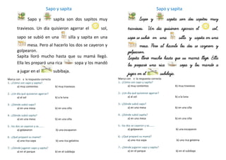 Sapo y sapita
Sapo y sapita son dos sapitos muy
traviesos. Un día quisieron agarrar el sol,
sapo se subió en una silla y sapita en una
mesa. Pero al hacerlo los dos se cayeron y
golpearon.
Sapita lloró mucho hasta que su mamá llegó.
Ella les preparó una rica sopa y los mandó
a jugar en el subibaja.
Marca con x la respuesta correcta
1.- ¿Cómo son sapo y sapita?
a) muy contentos b) muy traviesos
2.- ¿Un día qué quisieron agarrar?
a) al sol b) a la luna
3.- ¿Dónde subió sapo?
a) en una mesa b) en una silla
4.- ¿Dónde subió sapita?
a) en una mesa b) en una silla
5.- los dos se cayeron y se……..
a) golpearon b) una escaparon
6.- ¿Qué preparó su mamá?
a) una rica sopa b) una rica gelatina
7.- ¿Dónde jugaron sapo y sapita?
a) en el parque b) en el subibaja
Sapo y sapita
Sapo y sapita son dos sapitos muy
traviesos. Un día quisieron agarrar el sol,
sapo se subió en una silla y sapita en una
mesa. Pero al hacerlo los dos se cayeron y
golpearon.
Sapita lloró mucho hasta que su mamá llegó. Ella
les preparó una rica sopa y los mandó a
jugar en el subibaja.
Marca con x la respuesta correcta
1.- ¿Cómo son sapo y sapita?
a) muy contentos b) muy traviesos
2.- ¿Un día qué quisieron agarrar?
a) al sol b) a la luna
3.- ¿Dónde subió sapo?
a) en una mesa b) en una silla
4.- ¿Dónde subió sapita?
a) en una mesa b) en una silla
5.- los dos se cayeron y se……..
a) golpearon b) una escaparon
6.- ¿Qué preparó su mamá?
a) una rica sopa b) una rica gelatina
7.- ¿Dónde jugaron sapo y sapita?
a) en el parque b) en el subibaja
 