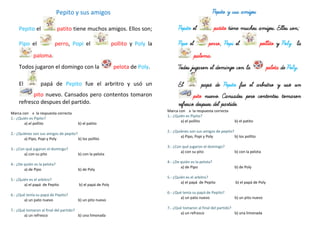 Pepito y sus amigos
Pepito el patito tiene muchos amigos. Ellos son;
Pipo el perro, Popi el pollito y Poly la
paloma.
Todos jugaron el domingo con la pelota de Poly.
El papá de Pepito fue el arbritro y usó un
pito nuevo. Cansados pero contentos tomaron
refresco despues del partido.
Marca con x la respuesta correcta
1.- ¿Quién es Pipito?
a) el pollito b) el patito
2.- ¿Quiénes son sus amigos de pepito?
a) Pipo, Popi y Poly b) los pollito
3.- ¿Con qué jugaron el domingo?
a) con su pito b) con la pelota
4.- ¿De quién es la pelota?
a) de Pipo b) de Poly
5.- ¿Quién es el arbitro?
a) el papá de Pepito b) el papá de Poly
6.- ¿Qué tenía su papá de Pepito?
a) un pato nuevo b) un pito nuevo
7.- ¿Qué tomaron al final del partido?
a) un refresco b) una limonada
Pepito y sus amigos
Pepito el patito tiene muchos amigos. Ellos son;
Pipo el perro, Popi el pollito y Poly la
paloma.
Todos jugaron el domingo con la pelota de Poly.
El papá de Pepito fue el arbritro y usó un
pito nuevo. Cansados pero contentos tomaron
refresco despues del partido.
Marca con x la respuesta correcta
1.- ¿Quién es Pipito?
a) el pollito b) el patito
2.- ¿Quiénes son sus amigos de pepito?
a) Pipo, Popi y Poly b) los pollito
3.- ¿Con qué jugaron el domingo?
a) con su pito b) con la pelota
4.- ¿De quién es la pelota?
a) de Pipo b) de Poly
5.- ¿Quién es el arbitro?
a) el papá de Pepito b) el papá de Poly
6.- ¿Qué tenía su papá de Pepito?
a) un pato nuevo b) un pito nuevo
7.- ¿Qué tomaron al final del partido?
a) un refresco b) una limonada
 