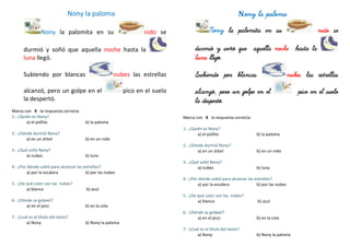 Nony la paloma
Nony la palomita en su nido se
durmió y soñó que aquella noche hasta la
luna llegó.
Subiendo por blancas nubes las estrellas
alcanzó, pero un golpe en el pico en el suelo
la despertó.
Marca con X la respuesta correcta
1.- ¿Quién es Nony?
a) el pollito b) la paloma
2.- ¿Dónde durmió Nony?
a) en un árbol b) en un nido
3.- ¿Qué soñó Nony?
a) nubes b) luna
4.- ¿Por dónde subió para alcanzar las estrellas?
a) por la escalera b) por las nubes
5.- ¿De qué color son las nubes?
a) blanco b) azul
6.- ¿Dónde se golpeó?
a) en el pico b) en la cola
7.- ¿Cuál es el título del texto?
a) Nony b) Nony la paloma
Nony la paloma
Nony la palomita en su nido se
durmió y soñó que aquella noche hasta la
luna llegó.
Subiendo por blancas nubes las estrellas
alcanzó, pero un golpe en el pico en el suelo
la despertó.
Marca con X la respuesta correcta
1.- ¿Quién es Nony?
a) el pollito b) la paloma
2.- ¿Dónde durmió Nony?
a) en un árbol b) en un nido
3.- ¿Qué soñó Nony?
a) nubes b) luna
4.- ¿Por dónde subió para alcanzar las estrellas?
a) por la escalera b) por las nubes
5.- ¿De qué color son las nubes?
a) blanco b) azul
6.- ¿Dónde se golpeó?
a) en el pico b) en la cola
7.- ¿Cuál es el título del texto?
a) Nony b) Nony la paloma
 