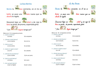 La boa Benita
Benita la boa sonriente, en el río se
bañó; se puso una bata nueva que su
abuela le regalo.
Descansó bajo un árbol y de rojo la
boca se pintó; de pronto, espantada gritó:
“¡Un bigote tengo yo!”
Marca con X la respuesta correcta
1.- ¿Quién es Benita?
a) la boa b) la serpiente
2.- ¿Dónde se bañó Benita?
a) en la ducha b) en el río
3.- ¿Qué se puso?
a) una camisa b) una bata
4.- ¿Quién le regaló la bata?
a) su tía b) su abuela
5.- ¿Dónde descansó Benita?
a) en un árbol b) en una cama
6.- ¿Qué se pintó Benita?
a) la boca b) la nariz
7.- ¿Por qué grito Benita?
a) por un bigote b) por su boca
La boa Benita
Benita la boa sonriente, en el río se
bañó; se puso una bata nueva que su
abuela le regalo.
Descansó bajo un árbol y de rojo la
boca se pintó; de pronto, espantada gritó:
“¡Un bigote tengo yo!”
Marca con X la respuesta correcta
1.- ¿Quién es Benita?
a) la boa b) la serpiente
2.- ¿Dónde se bañó Benita?
a) en la ducha b) en el río
3.- ¿Qué se puso?
a) una camisa b) una bata
4.- ¿Quién le regaló la bata?
a) su tía b) su abuela
5.- ¿Dónde descansó Benita?
a) en un árbol b) en una cama
6.- ¿Qué se pintó Benita?
a) la boca b) la nariz
7.- ¿Por qué grito Benita?
a) por un bigote b) por su boca
 