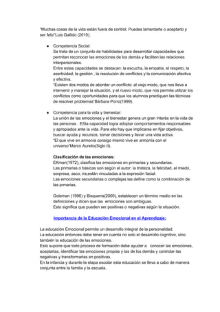 “Muchas cosas de la vida están fuera de control. Puedes lamentarte o aceptarlo y
ser feliz”Luis Gallido (2010).
● Competencia Social:
Se trata de un conjunto de habilidades para desarrollar capacidades que
permitan reconocer las emociones de los demás y faciliten las relaciones
interpersonales.
Entre estas capacidades se destacan: la escucha, la empatía, el respeto, la
asertividad, la gestión , la resolución de conflictos y la comunicación afectiva
y efectiva.
“Existen dos modos de abordar un conflicto: al viejo modo, que nos lleva a
intervenir y manejar la situación, y el nuevo modo, que nos permite utilizar los
conflictos como oportunidades para que los alumnos practiquen las técnicas
de resolver problemas”Bárbara Porro(1999).
● Competencia para la vida y bienestar:
La unión de las emociones y el bienestar genera un gran interés en la vida de
las personas . ESta capacidad logra adoptar comportamientos responsables
y apropiados ante la vida. Para ello hay que implicarse en fijar objetivos,
buscar ayuda y recursos, tomar decisiones y llevar una vida activa.
“El que vive en armonía consigo mismo vive en armonía con el
universo”Marco Aurelio(Siglo II).
Clasificación de las emociones:
EKman(1972), clasifica las emociones en primarias y secundarias.
Las primarias o básicas son según el autor: la tristeza, la felicidad, el miedo,
sorpresa, asco, ira,están vinculadas a la expresión facial.
Las emociones secundarias o complejas las define como la combinación de
las prmarias.
Goleman (1996) y Bisquerra(2000), establecen un término medio en las
definiciones y dicen que las emociones son ambiguas.
Esto significa que pueden ser positivas o negativas según la situación.
Importancia de la Educación Emocional en el Aprendizaje:
La educación Emocional permite un desarrollo integral de la personalidad.
La educación entonces debe tener en cuenta no solo el desarrollo cognitivo, sino
también la educación de las emociones.
Esto supone que todo proceso de formación debe ayudar a conocer las emociones,
aceptarlas, identificar las emociones propias y las de los demás y controlar las
negativas y transformarlas en positivas.
En la infancia y durante la etapa escolar esta educación se lleva a cabo de manera
conjunta entre la familia y la escuela.
 