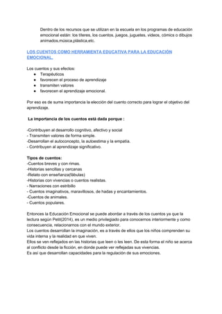 Dentro de los recursos que se utilizan en la escuela en los programas de educación
emocional están: los títeres, los cuentos, juegos, juguetes, videos, cómics o dibujos
animados,música,plástica,etc.
LOS CUENTOS COMO HERRAMIENTA EDUCATIVA PARA LA EDUCACIÓN
EMOCIONAL.
Los cuentos y sus efectos:
● Terapéuticos
● favorecen el proceso de aprendizaje
● transmiten valores
● favorecen el aprendizaje emocional.
Por eso es de suma importancia la elección del cuento correcto para lograr el objetivo del
aprendizaje.
La importancia de los cuentos está dada porque :
-Contribuyen al desarrollo cognitivo, afectivo y social
- Transmiten valores de forma simple.
-Desarrollan el autoconcepto, la autoestima y la empatía.
- Contribuyen al aprendizaje significativo.
Tipos de cuentos:
-Cuentos breves y con rimas.
-Historias sencillas y cercanas
-Relato con enseñanza(fábulas)
-Historias con vivencias o cuentos realistas.
- Narraciones con estribillo
- Cuentos imaginativos, maravillosos, de hadas y encantamientos.
-Cuentos de animales.
- Cuentos populares.
Entonces la Educación Emocional se puede abordar a través de los cuentos ya que la
lectura según Petit(2014), es un medio privilegiado para conocernos interiormente y como
consecuencia, relacionarnos con el mundo exterior.
Los cuentos desarrollan la imaginación, es a través de ellos que los niños comprenden su
vida interna y la realidad en que viven.
Ellos se ven reflejados en las historias que leen o les leen. De esta forma el niño se acerca
al conflicto desde la ficción, en donde puede ver reflejadas sus vivencias.
Es así que desarrollan capacidades para la regulación de sus emociones.
 