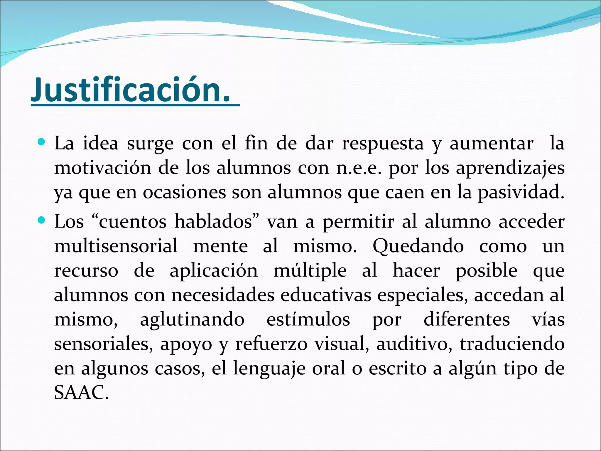 Justificación.  La idea surge con el fin de dar respuesta y aumentar  la motivación de los alumnos con n.e.e. por los aprendizajes ya que en ocasiones son alumnos que caen en la pasividad.  Los “cuentos hablados” van a permitir al alumno acceder multisensorial mente al mismo. Quedando como un recurso de aplicación múltiple al hacer posible que alumnos con necesidades educativas especiales, accedan al mismo, aglutinando estímulos por diferentes vías sensoriales, apoyo y refuerzo visual, auditivo, traduciendo en algunos casos, el lenguaje oral o escrito a algún tipo de SAAC.  