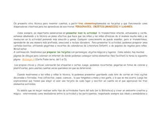Os presento otra técnica para inventar cuentos, a partir tres elementosplasmados en tarjetas y que funcionarán como
disparadores creativos para los aprendices de escritores: PERSONAJES, OBJETOS (MÁGICOS) Y LUGARES.
Como siempre, es importante esmerarnos en presentar bien la actividad. Si transmitimos interés, entusiasmo y cariño,
estamos añadiendo a la técnica un plano afectivo que hace que los niños y las niñas ofrezcan de sí mismos mucho más y se
involucren en la actividad poniendo más emoción y ganas. Cualquier conocimiento se puede enseñar, pero si transmitimos,
aprenderán de una manera más profunda, emocional e incluso duradera. Para presentar la actividad, podemos preparar unos
carteles bonitos, utilizando pegatinas o recortes de calendarios de Literatura Infantil, o de papeles de regalos para niños.
Mirad estos:
A continuación, tendremos que preparar las tarjetas con personajes, objetos mágicos y lugares. Como sabéis, hay muchas
páginas de dibujos para colorear en internet de donde podemos conseguir estos elementos. Nos facilitará la tarea la siguienta
página: Midisegni.it (Carte Fiabe serie, del 1 al 5).
Los propios chicos y chicas colorearán las etiquetas o cartas. Luego, podemos recortarlas, pegarlas en folios de colores y
plastificarlas, para usarlas cuantas veces queramos sin que se deterioren.
Cuando mostremos a los niños y niñas la técnica, la podemos presentar guardando cada lote de cartas en tres cajitas
decoradas o forradas, tres cofrecitos, copas, cuencos... lo que tengamos a mano y nos guste, o lo que se nos ocurra. Luego les
explicaremos que tienen que elegir al azar una tarjeta de cada lugar y escribir un cuento en el que aparezcan los tres
elementos extraídos.
Ya sabéis que es mejor realizar este tipo de actividades fuera del aula (en la Biblioteca) y crear un ambiente creativo y
mágico, interviniendo como mediadores entre la actividad y los participantes, respetando siempre sus ideas y animándoles a

 