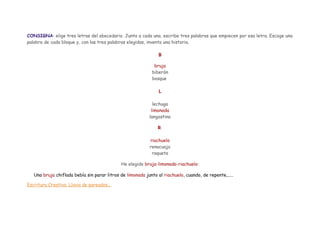 CONSIGNA: elige tres letras del abecedario. Junto a cada una, escribe tres palabras que empiecen por esa letra. Escoge una
palabra de cada bloque y, con las tres palabras elegidas, inventa una historia.
B
bruja
biberón
bosque
L
lechuga
limonada
langostino
R
riachuelo
renacuajo
raqueta
He elegido bruja-limonada-riachuelo:
Una bruja chiflada bebía sin parar litros de limonada junto al riachuelo, cuando, de repente,.....
Escritura Creativa: Lluvia de pareados...

 