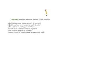 CONSIGNA: sin pensar demasiado, responde a estas preguntas:
-¿Qué hacías ayer por la calle vestido/a de rey/reina?
-¿Qué te pasó cuando entraste en el cuarto de baño?
-¿Por qué llevas un zapato y una zapatilla?
-¿Que le decías a la mosca cuando os vi juntos?
-¿Por qué llevas una pizza en la cabeza?
-Inventa el título de cinco libros que no se escribirán jamás.

 