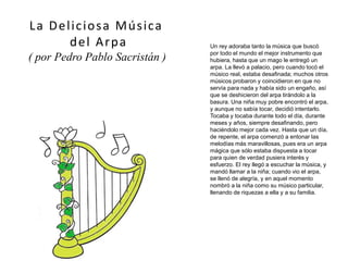 Un rey adoraba tanto la música que buscó
por todo el mundo el mejor instrumento que
hubiera, hasta que un mago le entregó un
arpa. La llevó a palacio, pero cuando tocó el
músico real, estaba desafinada; muchos otros
músicos probaron y coincidieron en que no
servía para nada y había sido un engaño, así
que se deshicieron del arpa tirándolo a la
basura. Una niña muy pobre encontró el arpa,
y aunque no sabía tocar, decidió intentarlo.
Tocaba y tocaba durante todo el día, durante
meses y años, siempre desafinando, pero
haciéndolo mejor cada vez. Hasta que un día,
de repente, el arpa comenzó a entonar las
melodías más maravillosas, pues era un arpa
mágica que sólo estaba dispuesta a tocar
para quien de verdad pusiera interés y
esfuerzo. El rey llegó a escuchar la música, y
mandó llamar a la niña; cuando vio el arpa,
se llenó de alegría, y en aquel momento
nombró a la niña como su músico particular,
llenando de riquezas a ella y a su familia.
La Deliciosa Música
del Arpa
( por Pedro Pablo Sacristán )
 