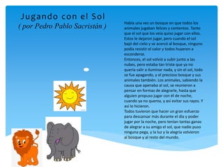 Había una vez un bosque en que todos los
animales jugaban felices y contentos. Tanto
que el sol que los veía quiso jugar con ellos.
Estos le dejaron jugar, pero cuando el sol
bajó del cielo y se acercó al bosque, ninguno
podía resistir el calor y todos huyeron a
esconderse.
Entonces, el sol volvió a subir junto a las
nubes, pero estaba tan triste que ya no
quería salir a iluminar nada, y sin el sol, todo
se fue apagando, y el precioso bosque y sus
animales también. Los animales, sabiendo la
causa que apenaba al sol, se reunieron a
pensar en formas de alegrarle, hasta que
alguien propuso jugar con él de noche,
cuando ya no quema, y así evitar sus rayos. Y
así lo hicieron.
Todos tuvieron que hacer un gran esfuerzo
para descansar más durante el día y poder
jugar por la noche, pero tenían tantas ganas
de alegrar a su amigo el sol, que nadie puso
ninguna pega, y la luz y la alegría volvieron
al bosque y al resto del mundo.
Jugando con el Sol
( por Pedro Pablo Sacristán )
 