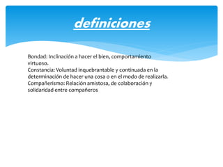definiciones
Bondad: Inclinación a hacer el bien, comportamiento
virtuoso.
Constancia: Voluntad inquebrantable y continuada en la
determinación de hacer una cosa o en el modo de realizarla.
Compañerismo: Relación amistosa, de colaboración y
solidaridad entre compañeros
 