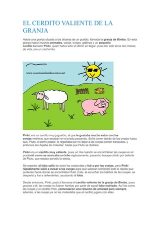EL CERDITO VALIENTE DE LA
GRANJA
Había una granja situada a las afueras de un pueblo, llamada la granja de Bimbo. En esta
granja había muchos animales, vacas, ovejas, gallinas y un pequeño
cerdito llamado Pinki, quien había sido el último en llegar, pues tan sólo tenía dos meses
de vida, era un cachorrito.
Pinki, era un cerdito muy juguetón, al que le gustaba mucho estar con las
ovejas mientras que estaban en el prado pastando. Solía correr detrás de las ovejas hasta
que, Pluto, el perro pastor, le regañaba por no dejar a las ovejas comer tranquilas, y
entonces las dejaba de molestar, hasta que Pluto se distraía.
Pinki era un cerdito muy valiente, pues un día cuando se encontraban las ovejas en el
pradovió como se acercaba un lobo sigilosamente, pasando desapercibido por delante
de Pluto, que estaba echado la siesta.
De repente, el lobo salió de entre los matorrales y fué a por las ovejas, pero Pinki
rápidamente salió a avisar a las ovejas para que salieran corriendo todo lo rápido que
pudieran hacia donde se encontraba Pluto. Éste, al escuchar los balidos de las ovejas, se
despertó y fue a defenderlas, asustando al lobo.
Desde entonces, Pinki, pasó a llamarse el cerdito valiente de la granja de Bimbo, pues
gracias a él, las ovejas no fueron heridas por parte de aquel lobo malvado. Así fue como
las ovejas y el cerdito Pinki, comenzaron una relación de amistad para siempre,
además, a las ovejas ya no les molestaba que el cerdito jugara con ellas.
 