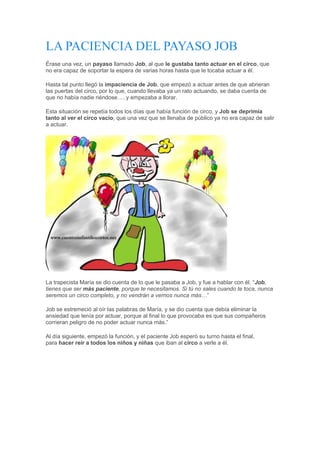LA PACIENCIA DEL PAYASO JOB
Érase una vez, un payaso llamado Job, al que le gustaba tanto actuar en el circo, que
no era capaz de soportar la espera de varias horas hasta que le tocaba actuar a él.
Hasta tal punto llegó la impaciencia de Job, que empezó a actuar antes de que abrieran
las puertas del circo, por lo que, cuando llevaba ya un rato actuando, se daba cuenta de
que no había nadie riéndose…. y empezaba a llorar.
Esta situación se repetía todos los días que había función de circo, y Job se deprimía
tanto al ver el circo vacío, que una vez que se llenaba de público ya no era capaz de salir
a actuar.
La trapecista María se dio cuenta de lo que le pasaba a Job, y fue a hablar con él. “Job,
tienes que ser más paciente, porque te necesitamos. Si tú no sales cuando te toca, nunca
seremos un circo completo, y no vendrán a vernos nunca más…”
Job se estremeció al oír las palabras de María, y se dio cuenta que debía eliminar la
ansiedad que tenía por actuar, porque al final lo que provocaba es que sus compañeros
corrieran peligro de no poder actuar nunca más.”
Al día siguiente, empezó la función, y el paciente Job esperó su turno hasta el final,
para hacer reír a todos los niños y niñas que iban al circo a verle a él.
 