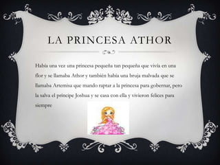LA PRINCESA ATHOR
Había una vez una princesa pequeña tan pequeña que vivía en una
flor y se llamaba Athor y también había una bruja malvada que se
llamaba Artemisa que mando raptar a la princesa para gobernar, pero
la salva el príncipe Joshua y se casa con ella y vivieron felices para
siempre
 