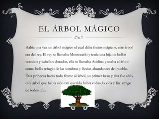 EL ÁRBOL MÁGICO
Había una vez un árbol mágico el cual daba frutos mágicos, este árbol
era del rey. El rey se llamaba Montecarlo y tenía una hija de bellos
vestidos y cabellos dorados, ella se llamaba Adelina y usaba el árbol
como bello refugio de las sombras y lluvias abundantes del pueblo.
Esta princesa hacía todo frente al árbol, su primer beso y cita fue ahí y
este árbol que había sido tan querido había cobrado vida y fue amigo
de todos. Fin
 