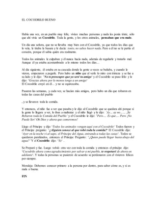 EL COCODRILO BUENO
Había una vez, en un pueblo muy feliz, vivían muchas personas y nada les ponía triste, sólo
que ahí vivía un Cocodrilo. Toda la gente, y los otros animales, pensaban que era malo.
Un día una señora, que no se llevaba muy bien con el Cocodrilo, ya que todos los días que
lo veía, le tiraba la basura y le decía: tonto, no sabes hacer nada. Pero a él no se le partía el
corazón, porque él sabía quién era realmente.
Todos los animales le culpaban y él nunca hacía nada, además de regañarle y tratarlo mal.
Aunque él ya estaba acostumbrado a lo mismo todos los días…
Al día siguiente, él estaba en su cascada donde la gente a veces se bañaba, y cuando le
vieron, empezaron a pegarle. Pero hubo un niño que al verle lo miro con tristeza y se fue a
su lado y le dijo: ’No te preocupes que yo seré tu amigo‘ y el Cocodrilo se puso feliz y le
dijo: ‘Gracias ahora por lo menos tengo a un amigo‘
El Cocodrilo creyó en él… y no se equivocaba.
Pasaron las semanas, y cada vez, se hacían más amigos, pero hubo un día que robaron en
todas las casas del pueblo
, y se llevaron toda la comida.
Y entonces, el niño fue a ver que pasaba y le dijo al Cocodrilo que se quedara ahí porque si
la gente lo llegara a ver, lo iban a maltratar y el niño llegó y le dijo: ‘Ay… ay no…… ¡Se
Robaron toda la Comida del Pueblo’ y el Cocodrilo le dijo: ’Pero…. Es que…. Pero ¡No
Puede Ser! Oh Dios y ahora que comeremos!
Llego el Príncipe y dijo ‘Todos los animales vengan aquí con el Cocodrilo‘ Todos fueron y
el Príncipe pregunto: ‘¿Alguien conoce al que robó toda la comida?‘ El Cocodrilo dijo:
‘Ayer en la noche vi al sapo, el Príncipe del Agua, entrando a todas las casas‘. Todos se
quedaron paralizados, entonces el Príncipe Pregunto: ‘¿Quien puede llegar hasta abajo del
agua?’ Y el Cocodrilo dijo: ‘Yo‘ .
Se Preparó y fue. Luego volvió otra vez con toda la comida y entonces el príncipe dijo:
‘Cocodrilo ahora como agradecimiento por salvar a mi pueblo, te respetaré de ahora en
adelante‘. Y todas la personas se pusieron de acuerdo se perdonaron con el vivieron felices
por siempre.
Moraleja: Debemos conocer primero a la persona por dentro, para saber cómo es, y si es
mala o buena.
FIN
 