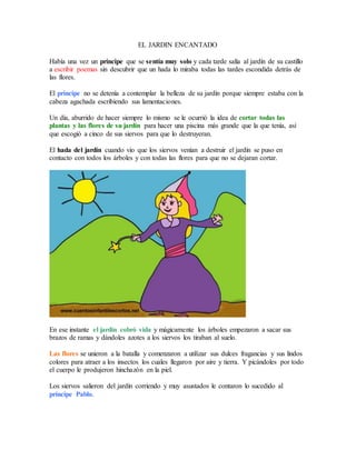 EL JARDIN ENCANTADO
Había una vez un príncipe que se sentía muy solo y cada tarde salía al jardín de su castillo
a escribir poemas sin descubrir que un hada lo miraba todas las tardes escondida detrás de
las flores.
El príncipe no se detenía a contemplar la belleza de su jardín porque siempre estaba con la
cabeza agachada escribiendo sus lamentaciones.
Un día, aburrido de hacer siempre lo mismo se le ocurrió la idea de cortar todas las
plantas y las flores de su jardín para hacer una piscina más grande que la que tenía, así
que escogió a cinco de sus siervos para que lo destruyeran.
El hada del jardín cuando vio que los siervos venían a destruir el jardín se puso en
contacto con todos los árboles y con todas las flores para que no se dejaran cortar.
En ese instante el jardín cobró vida y mágicamente los árboles empezaron a sacar sus
brazos de ramas y dándoles azotes a los siervos los tiraban al suelo.
Las flores se unieron a la batalla y comenzaron a utilizar sus dulces fragancias y sus lindos
colores para atraer a los insectos los cuales llegaron por aire y tierra. Y picándoles por todo
el cuerpo le produjeron hinchazón en la piel.
Los siervos salieron del jardín corriendo y muy asustados le contaron lo sucedido al
príncipe Pablo.
 