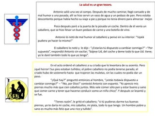 La salud es un gran tesoro.
Antonio salió una vez al campo. Después de mucho caminar, llegó cansado y de
mal humor a una posada; allí se hizo servir un vaso de agua y un pedazo de pan. Pero estaba
descontento porque había hecho su viaje a pie y porque no tenía dinero para almorzar mejor.
Poco después paró a la puerta de la posada un coche. Dentro de él venía un
caballero, que se hizo llevar un buen pedazo de carne y una botella de vino.
Antonio lo notó de mal humor al caballero y penso en su interior: “!ojalá
pudiera yo hacer lo mismo!”
El caballero lo notó y le dijo : “¿Estarías tú dispuesto a cambiar conmigo?” –“Por
supuesto”, respondió Antonio sin vacilar; “bájese Ud, del coche y deme todo lo que Ud. tiene;
yo le daré también todo lo que yo tengo”.
En el acto ordenó el caballero a su criado que lo levantara de su asiento. Pero
¡qué horror! Sus pies estaban tullidos; el pobre caballero no podía tenerse parado; el
criado hubo de sostenerlo hasta que trajeron las muletas, sin las cuales no podía dar un
paso.
“¿Qué hay?” preguntó entonces al hombre, “¿estás todavía dispuesto a
cambiar conmigo?” – “!No, por Dios!” contestó Antonio con espanto. “Yo aprecio mis
piernas mucho más que cien caballos juntos. Más vale comer sólo pan y estar bueno y sano
que comer carne y tener que hacerse conducir como un niño chico”. Y después se levantó y
se fue.
“Tienes razón”, le gritó el caballero; “si tú pudieras darme tus buenas
piernas, yo te daría mi coche, mis caballos, mi plata, todo lo que tengo. Un hombre pobre y
sano es mucho más feliz que uno rico y tullido”.
 
