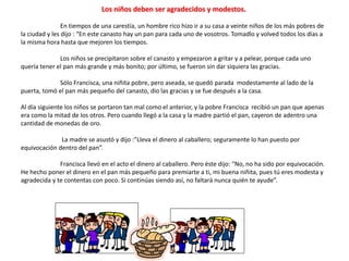 Los niños deben ser agradecidos y modestos.
En tiempos de una carestía, un hombre rico hizo ir a su casa a veinte niños de los más pobres de
la ciudad y les dijo : “En este canasto hay un pan para cada uno de vosotros. Tomadlo y volved todos los días a
la misma hora hasta que mejoren los tiempos.
Los niños se precipitaron sobre el canasto y empezaron a gritar y a pelear, porque cada uno
quería tener el pan más grande y más bonito; por último, se fueron sin dar siquiera las gracias.
Sólo Francisca, una niñita pobre, pero aseada, se quedó parada modestamente al lado de la
puerta, tomó el pan más pequeño del canasto, dio las gracias y se fue después a la casa.
Al día siguiente los niños se portaron tan mal como el anterior, y la pobre Francisca recibió un pan que apenas
era como la mitad de los otros. Pero cuando llegó a la casa y la madre partió el pan, cayeron de adentro una
cantidad de monedas de oro.
La madre se asustó y dijo :”Lleva el dinero al caballero; seguramente lo han puesto por
equivocación dentro del pan”.
Francisca llevó en el acto el dinero al caballero. Pero éste dijo: “No, no ha sido por equivocación.
He hecho poner el dinero en el pan más pequeño para premiarte a ti, mi buena niñita, pues tú eres modesta y
agradecida y te contentas con poco. Si continúas siendo así, no faltará nunca quién te ayude”.
 