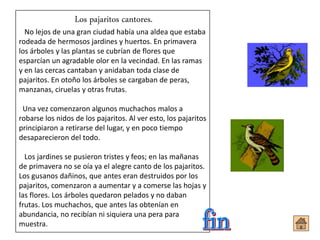 Los pajaritos cantores.
No lejos de una gran ciudad había una aldea que estaba
rodeada de hermosos jardines y huertos. En primavera
los árboles y las plantas se cubrían de flores que
esparcían un agradable olor en la vecindad. En las ramas
y en las cercas cantaban y anidaban toda clase de
pajaritos. En otoño los árboles se cargaban de peras,
manzanas, ciruelas y otras frutas.
Una vez comenzaron algunos muchachos malos a
robarse los nidos de los pajaritos. Al ver esto, los pajaritos
principiaron a retirarse del lugar, y en poco tiempo
desaparecieron del todo.
Los jardines se pusieron tristes y feos; en las mañanas
de primavera no se oía ya el alegre canto de los pajaritos.
Los gusanos dañinos, que antes eran destruidos por los
pajaritos, comenzaron a aumentar y a comerse las hojas y
las flores. Los árboles quedaron pelados y no daban
frutas. Los muchachos, que antes las obtenían en
abundancia, no recibían ni siquiera una pera para
muestra.
 