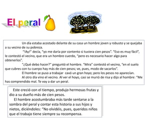 Un día estaba acostado delante de su casa un hombre joven y robusto y se quejaba
a su vecino de su pobreza.
“!Ay!” decía, “yo me daría por contento si tuviera cien pesos”. “Eso es muy fácil”,
le contestó el vecino, que era un hombre cuerdo, “pero es necesario hacer algo para
obtenerlos”.
“¿Qué debo hacer?” preguntó el hombre. “Mira” contestó el vecino, “en el suelo
que cubres con tu cuerpo hay más de cien pesos; ve, pues, modo de sacarlos”.
El hombre se puso a trabajar cavó un gran hoyo; pero los pesos no aparecían.
Al otro día vino el vecino. Al ver el hoyo, casi se murió de risa y dijo al hombre: “Me
has comprendido mal. Te voy a dar un peral.
Este creció con el tiempo, produjo hermosas frutas y
dio a su dueño más de cien pesos.
El hombre acostumbraba más tarde sentarse a la
sombra del peral y contar esta historia a sus hijos y
nietos, diciéndoles: “No olvidéis, pues, queridos niños
que el trabajo tiene siempre su recompensa.
 
