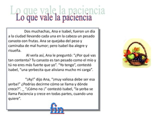 Dos muchachas, Ana e Isabel, fueron un día
a la ciudad llevando cada una en la cabeza un pesado
canasto con frutas. Ana se quejaba del peso y
caminaba de mal humor; pero Isabel iba alegre y
risueña.
Al verla así, Ana le preguntó: “¿Por qué vas
tan contenta? Tu canasto es tan pesado como el mío y
tú no eres más fuerte que yo”. “Yo tengo”, contestó
Isabel, “una yerbecita que aliviana mucho mi carga”.
“¡Ay!” dijo Ana, “¡muy valiosa debe ser esa
yerba!” ¿Podrías decirme cómo se llama y dónde
crece?”. _ “¡Cómo no ¡” contestó Isabel, “la yerba se
llama Paciencia y crece en todas partes, cuando uno
quiere”.
 