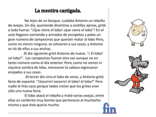 La mentira castigada.
No lejos de un bosque, cuidaba Antonio un rebaño
de ovejas. Un día, queriendo divertirse a costillas ajenas, gritó
a toda fuerza: “¡Que viene el lobo! ¡que viene el lobo”! En el
acto llegaron corriendo y armados de escopetas y palos un
gran número de campesinos que querían matar al lobo Pero,
como no vieron ninguno, se volvieron a sus casas, y Antonio
se rió de ellos a sus anchas.
Al día siguiente gritó Antonio de nuevo. “¡ El lobo!
¡el lobo!”. Los campesinos fueron otra vez aunque no en
tanto número como el día anterior. Pero, como no vieron ni
siquiera sombra de lobo, menearon la cabeza regresaron
enojados a sus casas.
Al tercer día vino el lobo de veras, y Antonio gritó
lleno de espanto: “¡Socorro! socorro! el lobo! el lobo!” Pero
nadie le hizo caso porque todos creían que los gritos eran
sólo una nueva farsa.
El lobo atacó el rebaño y mató varias ovejas, entre
ellas un corderito muy bonito que pertenecía al muchacho
mismo y que éste quería mucho.
 