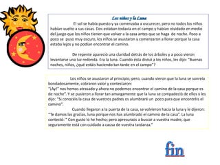 Los niños y la Luna
El sol se había puesto y ya comenzaba a oscurecer, pero no todos los niños
habían vuelto a sus casas. Dos estaban todavía en el campo y habían olvidado en medio
del juego que los niños tienen que volver a la casa antes que se haga de noche. Poco a
poco se puso muy oscuro, los niños se asustaron y comenzaron a llorar porque la casa
estaba lejos y no podían encontrar el camino.
De repente apareció una claridad detrás de los árboles y a poco vieron
levantarse una luz redonda. Era la luna. Cuando ésta divisó a los niños, les dijo: “Buenas
noches, niños, ¿qué estáis haciendo tan tarde en el campo”?
Los niños se asustaron al principio; pero, cuando vieron que la luna se sonreía
bondadosamente, cobraron valor y contestaron:
“¡Ay!” nos hemos atrasado y ahora no podemos encontrar el camino de la casa porque es
de noche”. Y se pusieron a llorar tan amargamente que la luna se compadeció de ellos y les
dijo: “Si conocéis la casa de vuestros padres os alumbraré un poco para que encontréis el
camino”.
Cuando llegaron a la puerta de la casa, se volvieron hacia la luna y le dijeron:
“Te damos las gracias, luna porque nos has alumbrado el camino de la casa”. La luna
contestó: “ Con gusto lo he hecho; pero apresuraos a buscar a vuestra madre, que
seguramente está con cuidado a causa de vuestra tardanza.”
 