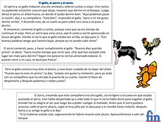 El gallo, el perro y el zorro.
Un perro y un gallo trabaron una vez amistad y salieron juntos a viajar. Una noche,
no pudiendo encontrar casa en qué alojar, tuvieron que dormir en el bosque. Luego
divisó el perro un árbol hueco, en donde él podía dormir bien. “Aquí podemos pasar
la noche”, dijo a su compañero. “Está bien”, respondió el gallo, “pero a mí me gusta
dormir arriba”, Y diciendo esto, de un vuelo se paró sobre una rama y se puso a
dormir.
Al amanecer, comenzó el gallo a cantar, porque creía que ya era tiempo de
continuar el viaje. Pero un zorro que vivía cerca, oyó el canto y corrió apresurado en
busca del gallo. Viendo el zorro que el gallo estaba tan arriba, se dijo para sí: “Con
buenas palabras tengo que hacerlo bajar, porque yo no puedo subir tanto”.
El zorro comenzó, pues, a hacer cumplimiento al gallo. “Buenos días querido
primo”, le decía: “hacía mucho tiempo que no te veía. ¿Por qué has escojido este
lugar tan malo para dormir? Según me parece tú no has almorzado todavía. Si
quieres venir a mi casa, te daré pan fresco”.
Pero el gallo conocía muy bien al pícaro, y tuvo buen cuidado de no bajar del árbol.
“Puesto que tú eres mi primo”, le dijo, “acepto con gusto tu invitación, pero yo ando
con un compañero que ha cerrado la puerta de su cuarto. Hazme el favor de
despertarlo y después podemos ir todos juntos”.
El zorro, creyendo que este compañero era otro gallo, corrió ligero a la cueva en que estaba
acostado el perro. Este había despertado ya y oído todo lo que el zorro había dicho para engañar al gallo.
Grande fue su alegría al ver que luego iba a poder castigar al malvado. Antes que el zorro pudiera
arrancar, saltó el perro afuera, cogió al muy pillo por el pescuezo y lo mordió hasta matarlo. después
llamó a su amigo el gallo y le dijo:
-“Si tú hubieras estado solo, seguramente te habría muerto este pícaro. Apresurémonos a salir del
bosque
 