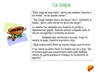 La sopa
“Esta sopa es muy mala”, decía una mañana Juanita a
su mamá; “no se puede comer.”
-”No tengo tiempo ahora de hacer otra”, contestó la
mamá, “pero, esta tarde te daré una mejor”.
La madre fue después con Juanita al jardín a
desenterrar papas. Juanita estuvo ocupada todo el
día en recogerlas y echarlas en sacos.
Después que volvieron a la casa, trajo la
madre la sopa. Juanita la probó y dijo:
-¡Qué buena está. Esta es mucho mejor que la otra!
Y se comió un plato lleno. La madre se río y dijo: “Es
la misma sopa que encontraste mala esta mañana.
Ahora te gusta porque el trabajo te ha abierto el
apetito”
 
