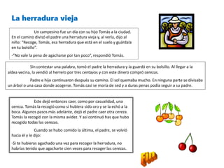 La herradura vieja
Un campesino fue un día con su hijo Tomás a la ciudad.
En el camino divisó el padre una herradura vieja y, al verla, dijo al
niño: “Recoge, Tomás, esa herradura que está en el suelo y guárdala
en tu bolsillo”.
-”No vale la pena de agacharse por tan poco”, respondió Tomás.
Sin contestar una palabra, tomó el padre la herradura y la guardó en su bolsillo. Al llegar a la
aldea vecina, la vendió al herrero por tres centavos y con este dinero compró cerezas.
Padre e hijo continuaron después su camino. El sol quemaba mucho. En ninguna parte se divisaba
un árbol o una casa donde acogerse. Tomás casi se moría de sed y a duras penas podía seguir a su padre.
Este dejó entonces caer, como por casualidad, una
cereza. Tomás la recogió como si hubiera sido oro y se la echó a la
boca. Algunos pasos más adelante, dejó el padre caer otra cereza.
Tomás la recogió con la misma avidez. Y así continuó has que hubo
recogido todas las cerezas.
Cuando se hubo comido la última, el padre, se volvió
hacia él y le dijo:
-Si te hubieras agachado una vez para recoger la herradura, no
habrías tenido que agacharte cien veces para recoger las cerezas.
 