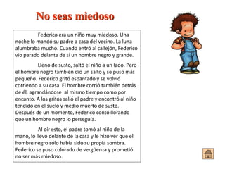 No seas miedoso
Federico era un niño muy miedoso. Una
noche lo mandó su padre a casa del vecino. La luna
alumbraba mucho. Cuando entró al callejón, Federico
vio parado delante de sí un hombre negro y grande.
Lleno de susto, saltó el niño a un lado. Pero
el hombre negro también dio un salto y se puso más
pequeño. Federico gritó espantado y se volvió
corriendo a su casa. El hombre corrió también detrás
de él, agrandándose al mismo tiempo como por
encanto. A los gritos salió el padre y encontró al niño
tendido en el suelo y medio muerto de susto.
Después de un momento, Federico contó llorando
que un hombre negro lo perseguía.
Al oír esto, el padre tomó al niño de la
mano, lo llevó delante de la casa y le hizo ver que el
hombre negro sólo había sido su propia sombra.
Federico se puso colorado de vergüenza y prometió
no ser más miedoso.
 