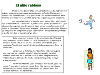 Oscar, un niño de diez años, tenía varios hermanos. Su madre era muy
pobre y tenía mucho que trabajar para sostener a su familia. Muchas veces,
cuando salía, recomendaba a Oscar que cuidase a sus hermanos menores. Pero
Oscar no lo hacía de buena voluntad, porque así no podía jugar con otros niños.
Una de sus hermanitas se llamaba Rosita y tenía sólo 3 años. Un día
dijo la madre a Oscar: “Lleva la niña al jardín y cuida que no le suceda nada”. Oscar
obedeció de muy mala gana. Después de pasar un rato con su hermanita en el
jardín, se dijo para sí: “No me gusta tener que cuidar siempre a los niños. Mientras
yo estoy aquí, mis compañeros juegan y se divierten”. Y luego se fue dejando sola
a la niña; pero ésta se puso a llorar y a gritar.
Oscar volvió muy enojado y le dio un empujón. La niñita cayó
sobre una piedra y quedó sin sentido. Oscar, muy asustado, la levantó y la
llevó a su madre. Esta, al ver a la niña sin sentido y muy pálida, gritó
espantada: “La niña está muerta”. Y entonces todos se pusieron a llorar y a
lamentarse.
Luego, llegó la doctora y dijo: “La niña no está muerta, pero
está muy enferma y es difícil que viva”. Mientras la madre hacía los
remedios ordenados por la doctora, Oscar se retiró avergonzado a un
rincón del cuarto. El muchacho lloraba amargamente y sentía el mayor
arrepentimiento..
Por fin la niñita sanó, Oscar confesó su mala acción, y dijo a su
madre: “He pasado el susto más grande de mi vida, pues me parecía que
mi hermanita no sanaría. Nunca más volveré a ser rabioso; nunca más
volveré a maltratar a mis hermanitos.
 