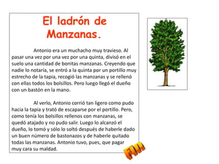 El ladrón de
Manzanas.
Antonio era un muchacho muy travieso. Al
pasar una vez por una vez por una quinta, divisó en el
suelo una cantidad de bonitas manzanas. Creyendo que
nadie lo notaría, se entró a la quinta por un portillo muy
estrecho de la tapia, recogió las manzanas y se rellenó
con ellas todos los bolsillos. Pero luego llegó el dueño
con un bastón en la mano.
Al verlo, Antonio corrió tan ligero como pudo
hacia la tapia y trató de escaparse por el portillo. Pero,
como tenía los bolsillos rellenos con manzanas, se
quedó atajado y no pudo salir. Luego lo alcanzó el
dueño, lo tomó y sólo lo soltó después de haberle dado
un buen número de bastonazos y de haberle quitado
todas las manzanas. Antonio tuvo, pues, que pagar
muy cara su maldad.
 