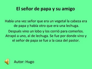 El señor de papa y su amigo
Había una vez señor que era un vegetal la cabeza era
de papa y había otro que era una lechuga.
Después vino un lobo y los corrió para comerlos.
Atrapó a uno, al de lechuga. Se fue por donde vino y
el señor de papa se fue a la casa del pastor.
Autor: Hugo
 
