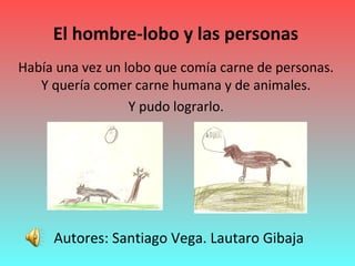 El hombre-lobo y las personas
Había una vez un lobo que comía carne de personas.
Y quería comer carne humana y de animales.
Y pudo lograrlo.
Autores: Santiago Vega. Lautaro Gibaja
 