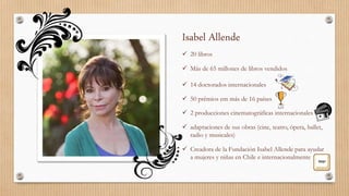 Isabel Allende
 20 libros
 Más de 65 millones de libros vendidos
 14 doctorados internacionales
 50 prêmios em más de 16 países
 2 producciones cinematográficas internacionales
 adaptaciones de sus obras (cine, teatro, ópera, ballet,
radio y musicales)
 Creadora de la Fundación Isabel Allende para ayudar
a mujeres y niñas en Chile e internacionalmente
 