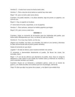 Hombre 2: - A esta hora nunca ha hecho tanto calor.
Hombre 1: -Pero a las dos de la tarde es cuando hay más calor.
Mujer 1-Sí, pero no tanto calor como ahora.
Cuentero: Al pueblo desierto, a la plaza desierta, baja de pronto un pajarito y se
corre la voz:
Mujer 2: -Hay un pajarito en la plaza.
(Y viene todo el mundo, espantado, a ver el pajarito)
Hombre 1: -Pero señores, siempre ha habido pajaritos que bajan.
Mujer 2:-Sí, pero nunca a esta hora.
ESCENA 6
Cuentero: Llega un momento de tal tensión para los habitantes del pueblo, que
todos están desesperados por irse y no tienen el valor de hacerlo.
Hombre 2: -Yo sí soy muy macho, yo me voy.
(Agarra sus muebles, sus hijos, sus animales, los mete en una carreta y atraviesa
la calle central donde está el pobre pueblo viéndolo)
Hasta el momento en que dicen:
Jugador 1:-Si este se atreve, pues nosotros también nos vamos.
(Y empiezan a desmantelar literalmente el pueblo. Se llevan las cosas, los
animales, todo.)
Mujer 1: (Y uno de los últimos que abandona el pueblo, dice) -Que no venga la
desgracia a caer sobre lo que queda de nuestra casa (y entonces la incendia y
otros incendian también sus casas)
Cuentero: Huyen en un tremendo y verdadero pánico, como en un éxodo de
guerra, y en medio de ellos va la señora que tuvo el presagio. clamando:
Vieja:-Yo dije que algo muy grave iba a pasar, y me dijeron que estaba loca.
 