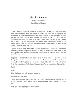 Un día de estos
[Cuento - Texto completo.]
Gabriel García Márquez
El lunes amaneció tibio y sin lluvia. Don Aurelio Escovar, dentista sin título y
buen madrugador, abrió su gabinete a las seis. Sacó de la vidriera una
dentadura postiza montada aún en el molde de yeso y puso sobre la mesa un
puñado de instrumentos que ordenó de mayor a menor, como en una
exposición. Llevaba una camisa a rayas, sin cuello, cerrada arriba con un
botón dorado, y los pantalones sostenidos con cargadores elásticos. Era
rígido, enjuto, con una mirada que raras veces correspondía a la situación,
como la mirada de los sordos.
Cuando tuvo las cosas dispuestas sobre la mesa rodó la fresa hacia el sillón de
resortes y se sentó a pulir la dentadura postiza. Parecía no pensar en lo que
hacía, pero trabajaba con obstinación, pedaleando en la fresa incluso cuando
no se servía de ella.
Después de las ocho hizo una pausa para mirar el cielo por la ventana y vio
dos gallinazos pensativos que se secaban al sol en el caballete de la casa
vecina. Siguió trabajando con la idea de que antes del almuerzo volvería a
llover. La voz destemplada de su hijo de once años lo sacó de su abstracción.
-Papá.
-Qué.
-Dice el alcalde que si le sacas una muela.
-Dile que no estoy aquí.
Estaba puliendo un diente de oro. Lo retiró a la distancia del brazo y lo
examinó con los ojos a medio cerrar. En la salita de espera volvió a gritar su
hijo.
-Dice que sí estás porque te está oyendo.
 