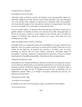 -Porque tiene un absceso.
El alcalde lo miró en los ojos.
-Está bien -dijo, y trató de sonreír. El dentista no le correspondió. Llevó a la
mesa de trabajo la cacerola con los instrumentos hervidos y los sacó del agua
con unas pinzas frías, todavía sin apresurarse. Después rodó la escupidera
con la punta del zapato y fue a lavarse las manos en el aguamanil. Hizo todo
sin mirar al alcalde. Pero el alcalde no lo perdió de vista.
Era una cordal inferior. El dentista abrió las piernas y apretó la muela con el
gatillo caliente. El alcalde se aferró a las barras de la silla, descargó toda su
fuerza en los pies y sintió un vacío helado en los riñones, pero no soltó un
suspiro. El dentista sólo movió la muñeca. Sin rencor, más bien con una
amarga ternura, dijo:
-Aquí nos paga veinte muertos, teniente.
El alcalde sintió un crujido de huesos en la mandíbula y sus ojos se llenaron de
lágrimas. Pero no suspiró hasta que no sintió salir la muela. Entonces la vio a
través de las lágrimas. Le pareció tan extraña a su dolor, que no pudo
entender la tortura de sus cinco noches anteriores. Inclinado sobre la
escupidera, sudoroso, jadeante, se desabotonó la guerrera y buscó a tientas
el pañuelo en el bolsillo del pantalón. El dentista le dio un trapo limpio.
-Séquese las lágrimas -dijo.
El alcalde lo hizo. Estaba temblando. Mientras el dentista se lavaba las manos,
vio el cielorraso desfondado y una telaraña polvorienta con huevos de araña e
insectos muertos. El dentista regresó secándose las manos. “Acuéstese -dijo- y
haga buches de agua de sal.” El alcalde se puso de pie, se despidió con un
displicente saludo militar, y se dirigió a la puerta estirando las piernas, sin
abotonarse la guerrera.
-Me pasa la cuenta -dijo.
-¿A usted o al municipio?
El alcalde no lo miró. Cerró la puerta, y dijo, a través de la red metálica.
-Es la misma vaina.
FIN
 