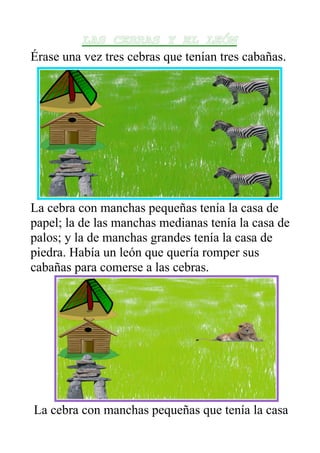 LAS CEBRAS Y EL LEÓN
Érase una vez tres cebras que tenían tres cabañas.




La cebra con manchas pequeñas tenía la casa de
papel; la de las manchas medianas tenía la casa de
palos; y la de manchas grandes tenía la casa de
piedra. Había un león que quería romper sus
cabañas para comerse a las cebras.




La cebra con manchas pequeñas que tenía la casa
 
