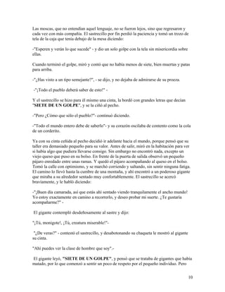 Las moscas, que no entendían aquel lenguaje, no se fueron lejos, sino que regresaron y
cada vez con más compañía. El sastrecillo por fin perdió la paciencia y tomó un trozo de
tela de la caja que tenía debajo de la mesa diciendo:
-"Esperen y verán lo que sucede" - y dio un solo golpe con la tela sin misericordia sobre
ellas.
Cuando terminó el golpe, miró y contó que no había menos de siete, bien muertas y patas
para arriba.
-"¿Has visto a un tipo semejante?", - se dijo, y no dejaba de admirarse de su proeza.
-"¡Todo el pueblo deberá saber de esto!" -
Y el sastrecillo se hizo para él mismo una cinta, la bordó con grandes letras que decían
"SIETE DE UN GOLPE", y se la ciñó al pecho.
-"Pero ¿Cómo que sólo el pueblo?"- continuó diciendo.
-"Todo el mundo entero debe de saberlo"- y su corazón oscilaba de contento como la cola
de un corderito.
Ya con su cinta ceñida al pecho decidió ir adelante hacia el mundo, porque pensó que su
taller era demasiado pequeño para su valor. Antes de salir, miró en la habitación para ver
si había algo que pudiera llevarse consigo. Sin embargo no encontró nada, excepto un
viejo queso que puso en su bolso. En frente de la puerta de salida observó un pequeño
pájaro enredado entre unas ramas. Y quedó el pájaro acompañando al queso en el bolso.
Tomó la calle con optimismo, y se marchó corriendo y saltando, sin sentir ninguna fatiga.
El camino lo llevó hasta la cumbre de una montaña, y ahí encontró a un poderoso gigante
que miraba a su alrededor sentado muy confortablemente. El sastrecillo se acercó
bravíamente, y le habló diciendo:
-"¡Buen día camarada, así que estás ahí sentado viendo tranquilamente el ancho mundo!
Yo estoy exactamente en camino a recorrerlo, y deseo probar mi suerte. ¿Te gustaría
acompañarme?" -
El gigante contempló desdeñosamente al sastre y dijo:
"¡Tú, monigote!, ¡Tú, creatura miserable!"-
"¿De veras?" - contestó el sastrecillo, y desabotonando su chaqueta le mostró al gigante
su cinta.
"Ahí puedes ver la clase de hombre que soy".-
El gigante leyó, "SIETE DE UN GOLPE", y pensó que se trataba de gigantes que había
matado, por lo que comenzó a sentir un poco de respeto por el pequeño individuo. Pero
10
 