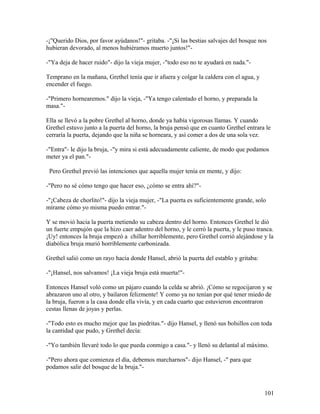 -¡"Querido Dios, por favor ayúdanos!"- gritaba. -"¡Si las bestias salvajes del bosque nos
hubieran devorado, al menos hubiéramos muerto juntos!"-
-"Ya deja de hacer ruido"- dijo la vieja mujer, -"todo eso no te ayudará en nada."-
Temprano en la mañana, Grethel tenía que ir afuera y colgar la caldera con el agua, y
encender el fuego.
-"Primero hornearemos." dijo la vieja, -"Ya tengo calentado el horno, y preparada la
masa."-
Ella se llevó a la pobre Grethel al horno, donde ya había vigorosas llamas. Y cuando
Grethel estuvo junto a la puerta del horno, la bruja pensó que en cuanto Grethel entrara le
cerraría la puerta, dejando que la niña se horneara, y así comer a dos de una sola vez.
-"Entra"- le dijo la bruja, -"y mira si está adecuadamente caliente, de modo que podamos
meter ya el pan."-
Pero Grethel previó las intenciones que aquella mujer tenía en mente, y dijo:
-"Pero no sé cómo tengo que hacer eso, ¿cómo se entra ahí?"-
-"¡Cabeza de chorlito!"- dijo la vieja mujer, -"La puerta es suficientemente grande, solo
mírame cómo yo misma puedo entrar."-
Y se movió hacia la puerta metiendo su cabeza dentro del horno. Entonces Grethel le dió
un fuerte empujón que la hizo caer adentro del horno, y le cerró la puerta, y le puso tranca.
¡Uy! entonces la bruja empezó a chillar horriblemente, pero Grethel corrió alejándose y la
diabólica bruja murió horriblemente carbonizada.
Grethel salió como un rayo hacia donde Hansel, abrió la puerta del establo y gritaba:
-"¡Hansel, nos salvamos! ¡La vieja bruja está muerta!"-
Entonces Hansel voló como un pájaro cuando la celda se abrió. ¡Cómo se regocijaron y se
abrazaron uno al otro, y bailaron felizmente! Y como ya no tenían por qué tener miedo de
la bruja, fueron a la casa donde ella vivía, y en cada cuarto que estuvieron encontraron
cestas llenas de joyas y perlas.
-"Todo esto es mucho mejor que las piedritas."- dijo Hansel, y llenó sus bolsillos con toda
la cantidad que pudo, y Grethel decía:
-"Yo también llevaré todo lo que pueda conmigo a casa."- y llenó su delantal al máximo.
-"Pero ahora que comienza el día, debemos marcharnos"- dijo Hansel, -" para que
podamos salir del bosque de la bruja."-
101
 