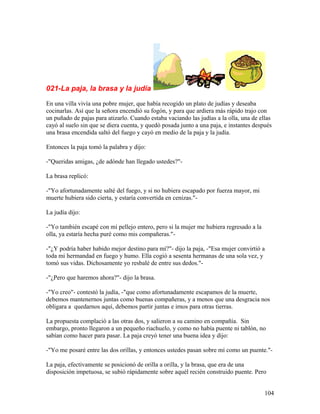 021-La paja, la brasa y la judía
En una villa vivía una pobre mujer, que había recogido un plato de judías y deseaba
cocinarlas. Así que la señora encendió su fogón, y para que ardiera más rápido trajo con
un puñado de pajas para atizarlo. Cuando estaba vaciando las judías a la olla, una de ellas
cayó al suelo sin que se diera cuenta, y quedó posada junto a una paja, e instantes después
una brasa encendida saltó del fuego y cayó en medio de la paja y la judía.
Entonces la paja tomó la palabra y dijo:
-"Queridas amigas, ¿de adónde han llegado ustedes?"-
La brasa replicó:
-"Yo afortunadamente salté del fuego, y si no hubiera escapado por fuerza mayor, mi
muerte hubiera sido cierta, y estaría convertida en cenizas."-
La judía dijo:
-"Yo también escapé con mi pellejo entero, pero si la mujer me hubiera regresado a la
olla, ya estaría hecha puré como mis compañeras."-
-"¿Y podría haber habido mejor destino para mí?"- dijo la paja, -"Esa mujer convirtió a
toda mi hermandad en fuego y humo. Ella cogió a sesenta hermanas de una sola vez, y
tomó sus vidas. Dichosamente yo resbalé de entre sus dedos."-
-"¿Pero que haremos ahora?"- dijo la brasa.
-"Yo creo"- contestó la judía, -"que como afortunadamente escapamos de la muerte,
debemos mantenernos juntas como buenas compañeras, y a menos que una desgracia nos
obligara a quedarnos aquí, debemos partir juntas e irnos para otras tierras.
La propuesta complació a las otras dos, y salieron a su camino en compañía. Sin
embargo, pronto llegaron a un pequeño riachuelo, y como no había puente ni tablón, no
sabían como hacer para pasar. La paja creyó tener una buena idea y dijo:
-"Yo me posaré entre las dos orillas, y entonces ustedes pasan sobre mí como un puente."-
La paja, efectivamente se posicionó de orilla a orilla, y la brasa, que era de una
disposición impetuosa, se subió rápidamente sobre aquél recién construido puente. Pero
104
 