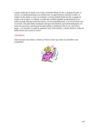 cuando estaba por la mitad, oyó al agua corriendo debajo de ella, y después de todo, se
asustó y se quedó paralizada y no caminó más. La paja entonces comenzó a arder, se
rompió en dos partes y cayó a la corriente. La brasa resbaló detrás de ella, se apagó en
cuanto cayó al agua, y se ahogó. La judía que se había quedado prudentemente en su
orilla, no pudo más que reírse del suceso, y le fue imposible parar, y se rió tan fuerte que
se reventó. Ahí pudo haber terminado todo para ella también, pero afortunadamente, un
sastre de muy buen corazón que buscaba trabajo y pasaba por allí, la vio, sacó hilo y
aguja, y la remendó. La judía le agradeció muy sinceramente, y desde entonces, todas las
judías tienen una costura al centro.
Enseñanza:
Antes de hacer una alianza, siempre es bueno revisar que todos sus miembros sean
compatibles.
105
 