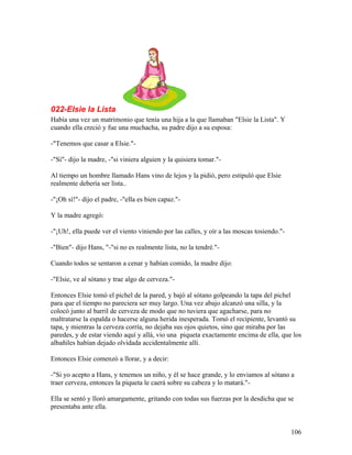 022-Elsie la Lista
Había una vez un matrimonio que tenía una hija a la que llamaban "Elsie la Lista". Y
cuando ella creció y fue una muchacha, su padre dijo a su esposa:
-"Tenemos que casar a Elsie."-
-"Sí"- dijo la madre, -"si viniera alguien y la quisiera tomar."-
Al tiempo un hombre llamado Hans vino de lejos y la pidió, pero estipuló que Elsie
realmente debería ser lista..
-"¡Oh sí!"- dijo el padre, -"ella es bien capaz."-
Y la madre agregó:
-"¡Uh!, ella puede ver el viento viniendo por las calles, y oír a las moscas tosiendo."-
-"Bien"- dijo Hans, "-"si no es realmente lista, no la tendré."-
Cuando todos se sentaron a cenar y habían comido, la madre dijo:
-"Elsie, ve al sótano y trae algo de cerveza."-
Entonces Elsie tomó el pichel de la pared, y bajó al sótano golpeando la tapa del pichel
para que el tiempo no pareciera ser muy largo. Una vez abajo alcanzó una silla, y la
colocó junto al barril de cerveza de modo que no tuviera que agacharse, para no
maltratarse la espalda o hacerse alguna herida inesperada. Tomó el recipiente, levantó su
tapa, y mientras la cerveza corría, no dejaba sus ojos quietos, sino que miraba por las
paredes, y de estar viendo aquí y allá, vio una piqueta exactamente encima de ella, que los
albañiles habían dejado olvidada accidentalmente allí.
Entonces Elsie comenzó a llorar, y a decir:
-"Si yo acepto a Hans, y tenemos un niño, y él se hace grande, y lo enviamos al sótano a
traer cerveza, entonces la piqueta le caerá sobre su cabeza y lo matará."-
Ella se sentó y lloró amargamente, gritando con todas sus fuerzas por la desdicha que se
presentaba ante ella.
106
 