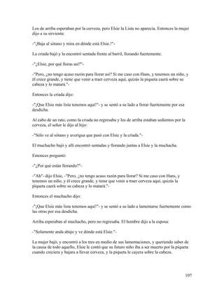 Los de arriba esperaban por la cerveza, pero Elsie la Lista no aparecía. Entonces la mujer
dijo a su sirvienta:
-"¡Baja al sótano y mira en dónde está Elsie.!"-
La criada bajó y la encontró sentada frente al barril, llorando fuertemente.
-"¿Elsie, por qué lloras así?"-
-"Pero, ¿no tengo acaso razón para llorar así? Si me caso con Hans, y tenemos un niño, y
él crece grande, y tiene que venir a traer cerveza aquí, quizás la piqueta caerá sobre su
cabeza y lo matará."-
Entonces la criada dijo:
-"¡Que Elsie más lista tenemos aquí!"- y se sentó a su lado a llorar fuertemente por esa
desdicha.
Al cabo de un rato, como la criada no regresaba y los de arriba estaban sedientos por la
cerveza, el señor le dijo al hijo:
-"Sólo ve al sótano y averigua que pasó con Elsie y la criada."-
El muchacho bajó y allí encontró sentadas y llorando juntas a Elsie y la muchacha.
Entonces preguntó:
-"¿Por qué están llorando?"-
-"Ah"- dijo Elsie, -"Pero, ¿no tengo acaso razón para llorar? Si me caso con Hans, y
tenemos un niño, y él crece grande, y tiene que venir a traer cerveza aquí, quizás la
piqueta caerá sobre su cabeza y lo matará."-
Entonces el muchacho dijo:
-"¡Que Elsie más lista tenemos aquí!"- y se sentó a su lado a lamentarse fuertemente como
las otras por esa desdicha.
Arriba esperaban al muchacho, pero no regresaba. El hombre dijo a la esposa:
-"Solamente anda abajo y ve dónde está Elsie."-
La mujer bajó, y encontró a los tres en medio de sus lamentaciones, y queriendo saber de
la causa de todo aquello, Elsie le contó que su futuro niño iba a ser muerto por la piqueta
cuando creciera y bajara a llevar cerveza, y la piqueta le cayera sobre la cabeza.
107
 